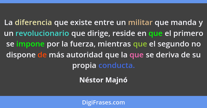 La diferencia que existe entre un militar que manda y un revolucionario que dirige, reside en que el primero se impone por la fuerza, m... - Néstor Majnó