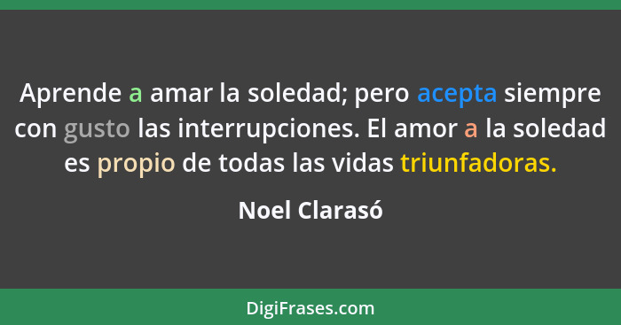 Aprende a amar la soledad; pero acepta siempre con gusto las interrupciones. El amor a la soledad es propio de todas las vidas triunfad... - Noel Clarasó