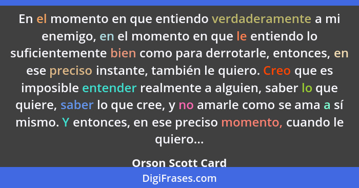 En el momento en que entiendo verdaderamente a mi enemigo, en el momento en que le entiendo lo suficientemente bien como para derro... - Orson Scott Card