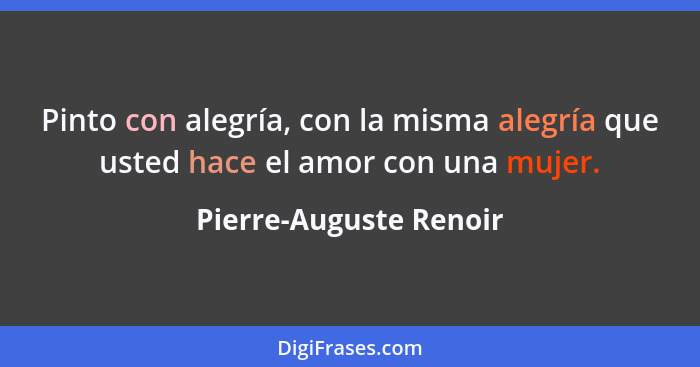 Pinto con alegría, con la misma alegría que usted hace el amor con una mujer.... - Pierre-Auguste Renoir