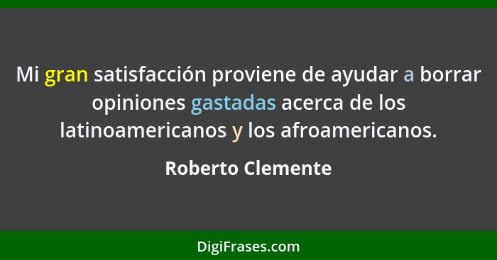 Mi gran satisfacción proviene de ayudar a borrar opiniones gastadas acerca de los latinoamericanos y los afroamericanos.... - Roberto Clemente