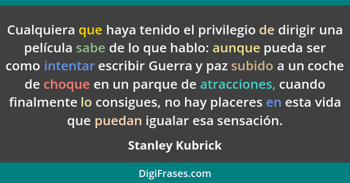 Cualquiera que haya tenido el privilegio de dirigir una película sabe de lo que hablo: aunque pueda ser como intentar escribir Guerr... - Stanley Kubrick