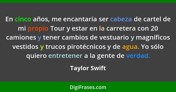 En cinco años, me encantaría ser cabeza de cartel de mi propio Tour y estar en la carretera con 20 camiones y tener cambios de vestuari... - Taylor Swift