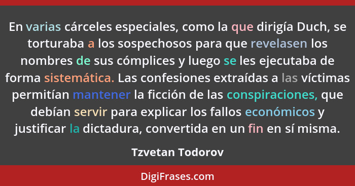 En varias cárceles especiales, como la que dirigía Duch, se torturaba a los sospechosos para que revelasen los nombres de sus cómpli... - Tzvetan Todorov