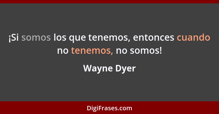 ¡Si somos los que tenemos, entonces cuando no tenemos, no somos!... - Wayne Dyer