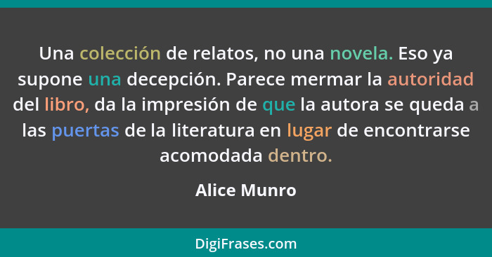 Una colección de relatos, no una novela. Eso ya supone una decepción. Parece mermar la autoridad del libro, da la impresión de que la au... - Alice Munro