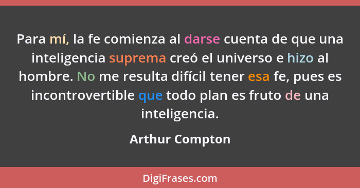 Para mí, la fe comienza al darse cuenta de que una inteligencia suprema creó el universo e hizo al hombre. No me resulta difícil tene... - Arthur Compton