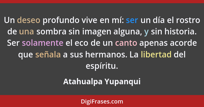 Un deseo profundo vive en mí: ser un día el rostro de una sombra sin imagen alguna, y sin historia. Ser solamente el eco de un ca... - Atahualpa Yupanqui