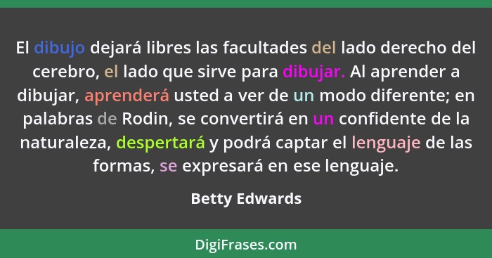 El dibujo dejará libres las facultades del lado derecho del cerebro, el lado que sirve para dibujar. Al aprender a dibujar, aprenderá... - Betty Edwards