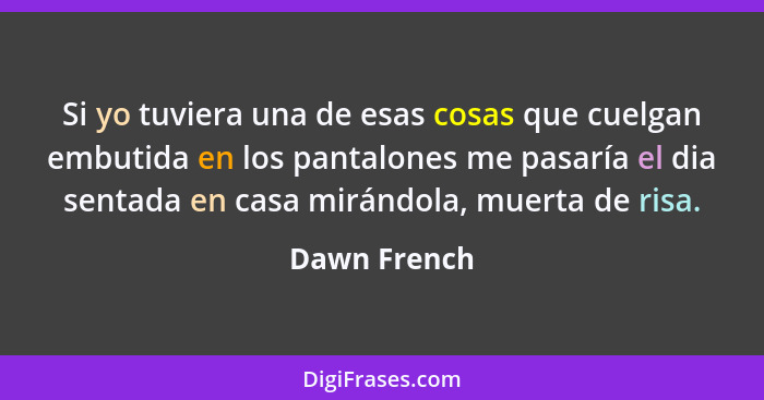 Si yo tuviera una de esas cosas que cuelgan embutida en los pantalones me pasaría el dia sentada en casa mirándola, muerta de risa.... - Dawn French