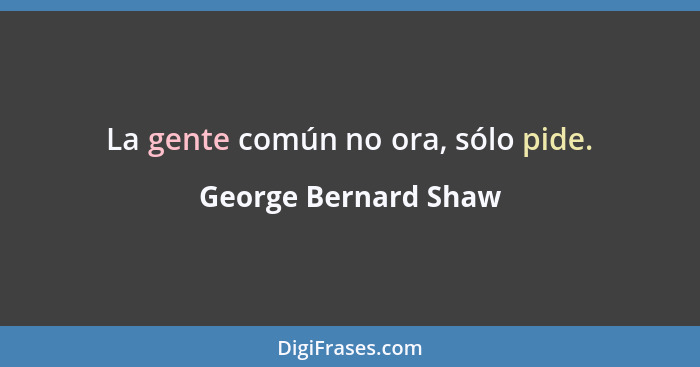 La gente común no ora, sólo pide.... - George Bernard Shaw