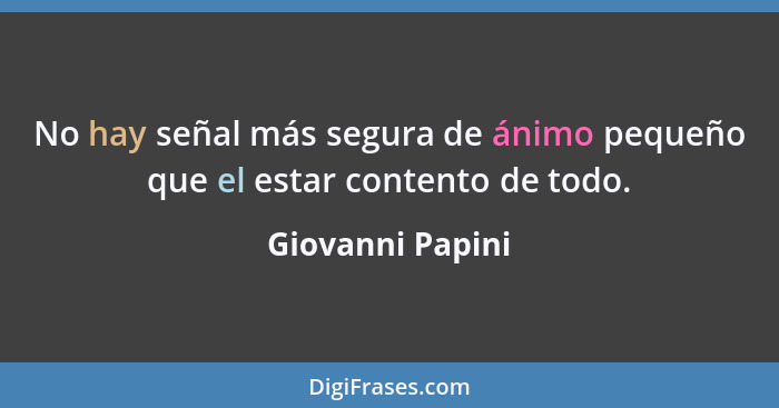 No hay señal más segura de ánimo pequeño que el estar contento de todo.... - Giovanni Papini