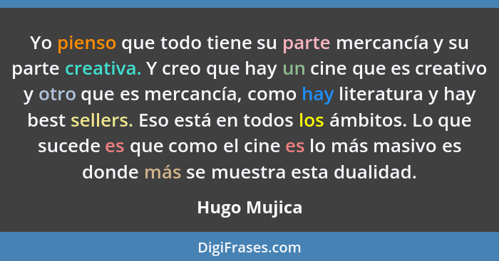 Yo pienso que todo tiene su parte mercancía y su parte creativa. Y creo que hay un cine que es creativo y otro que es mercancía, como ha... - Hugo Mujica