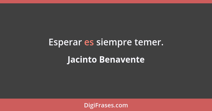 Esperar es siempre temer.... - Jacinto Benavente