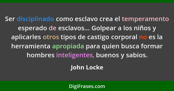 Ser disciplinado como esclavo crea el temperamento esperado de esclavos... Golpear a los niños y aplicarles otros tipos de castigo corpor... - John Locke