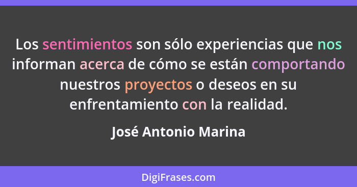 Los sentimientos son sólo experiencias que nos informan acerca de cómo se están comportando nuestros proyectos o deseos en su en... - José Antonio Marina