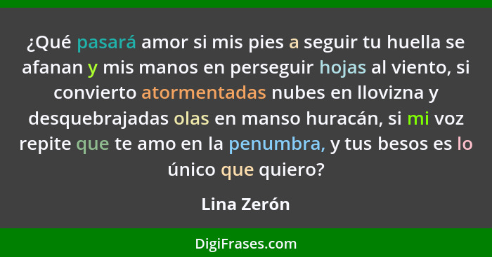 ¿Qué pasará amor si mis pies a seguir tu huella se afanan y mis manos en perseguir hojas al viento, si convierto atormentadas nubes en ll... - Lina Zerón