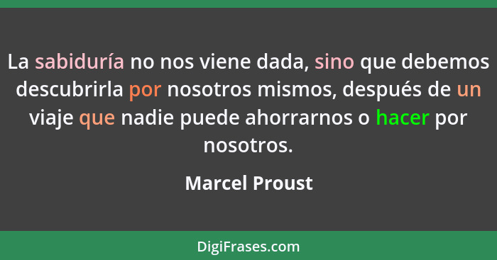 La sabiduría no nos viene dada, sino que debemos descubrirla por nosotros mismos, después de un viaje que nadie puede ahorrarnos o hac... - Marcel Proust