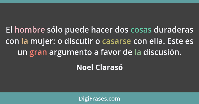 El hombre sólo puede hacer dos cosas duraderas con la mujer: o discutir o casarse con ella. Este es un gran argumento a favor de la dis... - Noel Clarasó