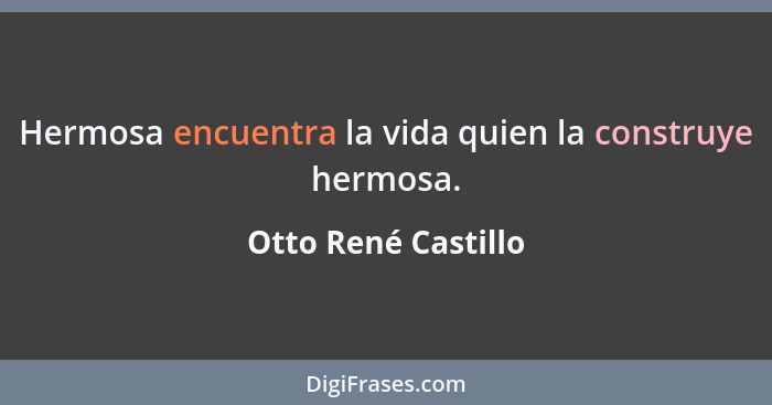 Hermosa encuentra la vida quien la construye hermosa.... - Otto René Castillo