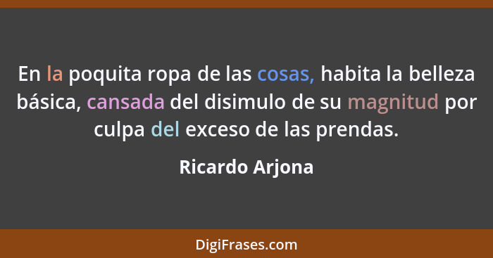 En la poquita ropa de las cosas, habita la belleza básica, cansada del disimulo de su magnitud por culpa del exceso de las prendas.... - Ricardo Arjona