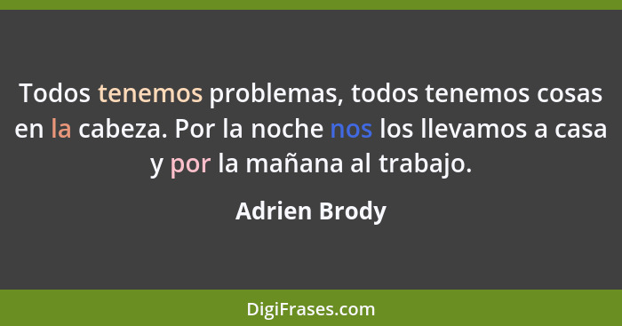 Todos tenemos problemas, todos tenemos cosas en la cabeza. Por la noche nos los llevamos a casa y por la mañana al trabajo.... - Adrien Brody