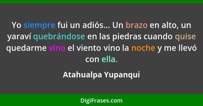 Yo siempre fui un adiós... Un brazo en alto, un yaraví quebrándose en las piedras cuando quise quedarme vino el viento vino la no... - Atahualpa Yupanqui