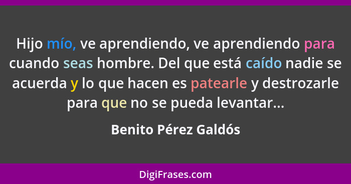 Hijo mío, ve aprendiendo, ve aprendiendo para cuando seas hombre. Del que está caído nadie se acuerda y lo que hacen es patearle... - Benito Pérez Galdós