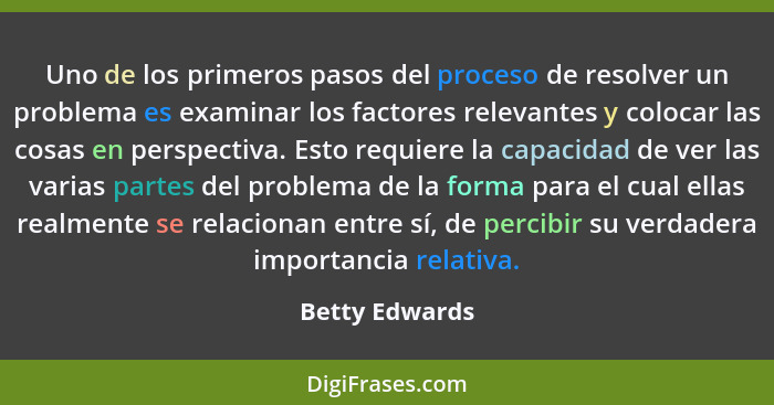 Uno de los primeros pasos del proceso de resolver un problema es examinar los factores relevantes y colocar las cosas en perspectiva.... - Betty Edwards