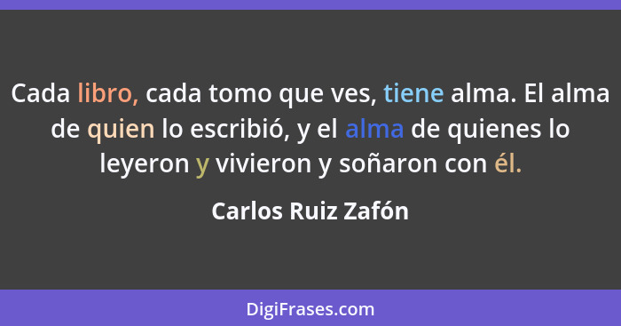 Cada libro, cada tomo que ves, tiene alma. El alma de quien lo escribió, y el alma de quienes lo leyeron y vivieron y soñaron con... - Carlos Ruiz Zafón