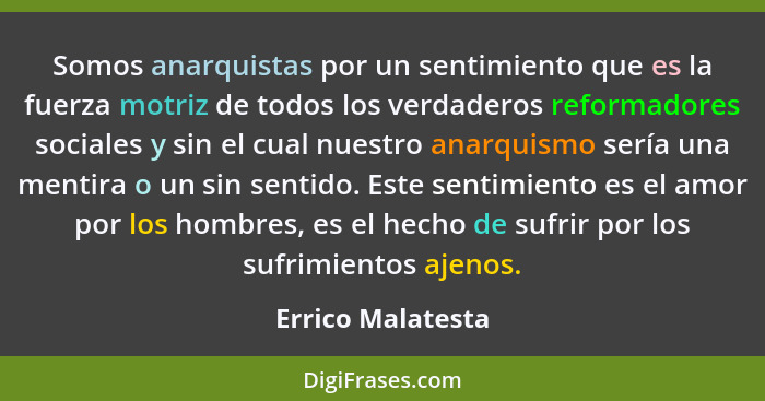 Somos anarquistas por un sentimiento que es la fuerza motriz de todos los verdaderos reformadores sociales y sin el cual nuestro an... - Errico Malatesta