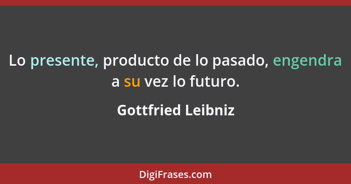 Lo presente, producto de lo pasado, engendra a su vez lo futuro.... - Gottfried Leibniz