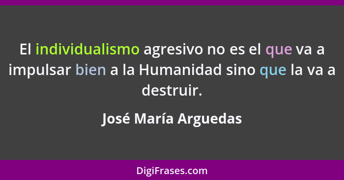 El individualismo agresivo no es el que va a impulsar bien a la Humanidad sino que la va a destruir.... - José María Arguedas