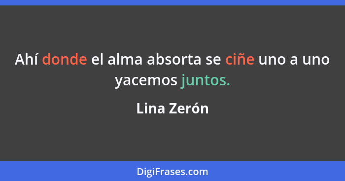 Ahí donde el alma absorta se ciñe uno a uno yacemos juntos.... - Lina Zerón