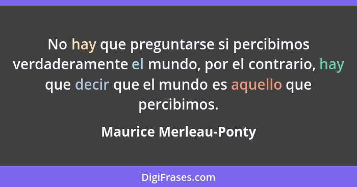 No hay que preguntarse si percibimos verdaderamente el mundo, por el contrario, hay que decir que el mundo es aquello que perc... - Maurice Merleau-Ponty