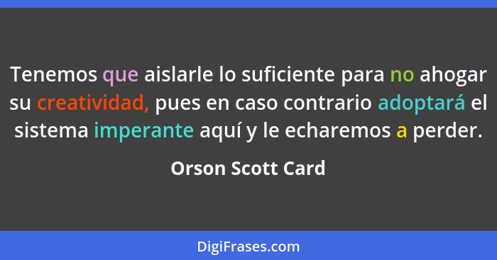 Tenemos que aislarle lo suficiente para no ahogar su creatividad, pues en caso contrario adoptará el sistema imperante aquí y le ec... - Orson Scott Card