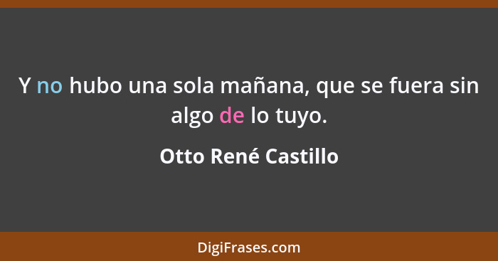 Y no hubo una sola mañana, que se fuera sin algo de lo tuyo.... - Otto René Castillo