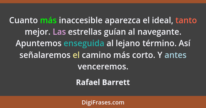 Cuanto más inaccesible aparezca el ideal, tanto mejor. Las estrellas guían al navegante. Apuntemos enseguida al lejano término. Así s... - Rafael Barrett