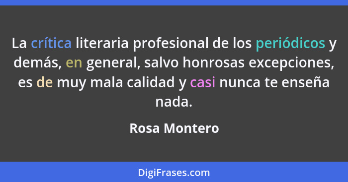 La crítica literaria profesional de los periódicos y demás, en general, salvo honrosas excepciones, es de muy mala calidad y casi nunca... - Rosa Montero