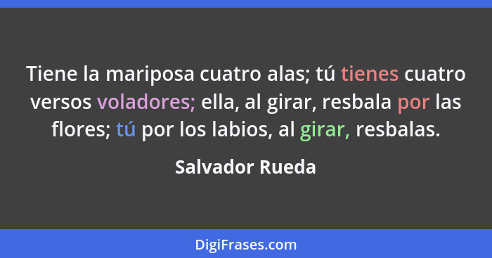 Tiene la mariposa cuatro alas; tú tienes cuatro versos voladores; ella, al girar, resbala por las flores; tú por los labios, al girar... - Salvador Rueda