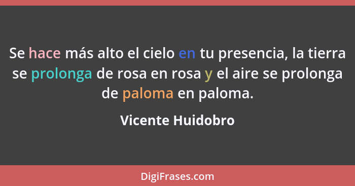 Se hace más alto el cielo en tu presencia, la tierra se prolonga de rosa en rosa y el aire se prolonga de paloma en paloma.... - Vicente Huidobro