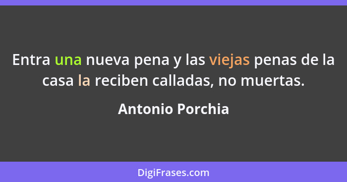 Entra una nueva pena y las viejas penas de la casa la reciben calladas, no muertas.... - Antonio Porchia