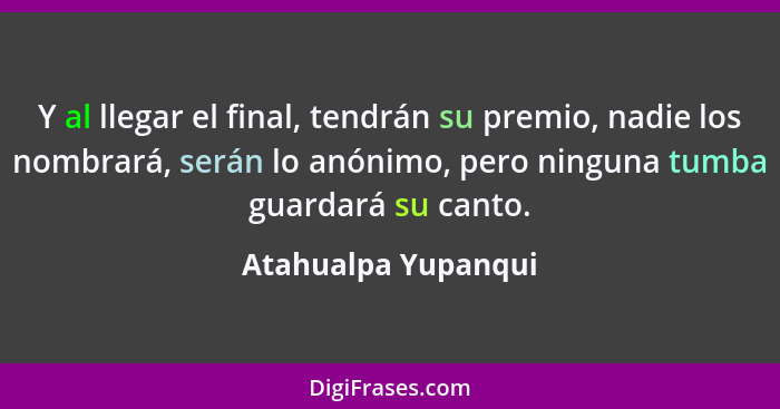 Y al llegar el final, tendrán su premio, nadie los nombrará, serán lo anónimo, pero ninguna tumba guardará su canto.... - Atahualpa Yupanqui