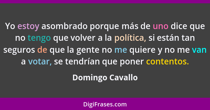 Yo estoy asombrado porque más de uno dice que no tengo que volver a la política, si están tan seguros de que la gente no me quiere y... - Domingo Cavallo