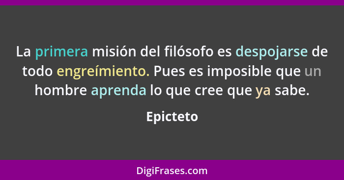 La primera misión del filósofo es despojarse de todo engreímiento. Pues es imposible que un hombre aprenda lo que cree que ya sabe.... - Epicteto