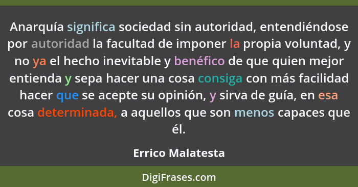 Anarquía significa sociedad sin autoridad, entendiéndose por autoridad la facultad de imponer la propia voluntad, y no ya el hecho... - Errico Malatesta