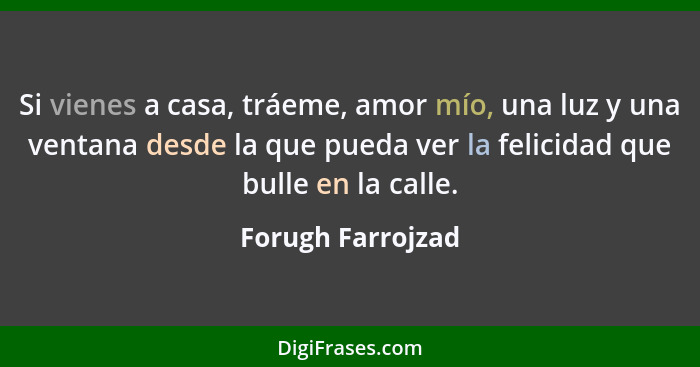 Si vienes a casa, tráeme, amor mío, una luz y una ventana desde la que pueda ver la felicidad que bulle en la calle.... - Forugh Farrojzad