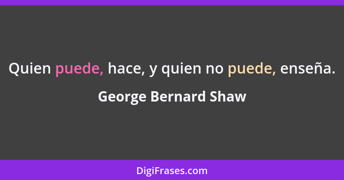 Quien puede, hace, y quien no puede, enseña.... - George Bernard Shaw