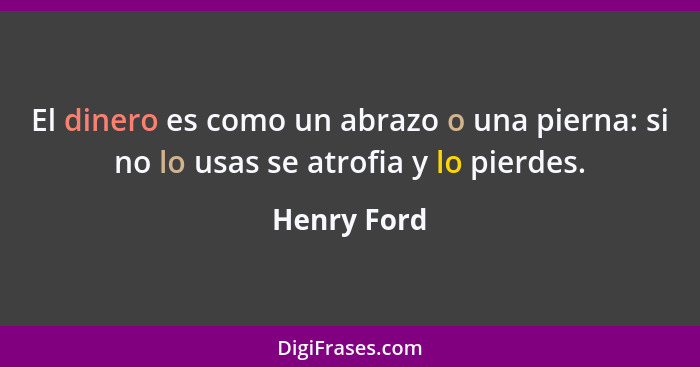 El dinero es como un abrazo o una pierna: si no lo usas se atrofia y lo pierdes.... - Henry Ford