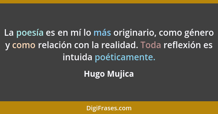 La poesía es en mí lo más originario, como género y como relación con la realidad. Toda reflexión es intuida poéticamente.... - Hugo Mujica